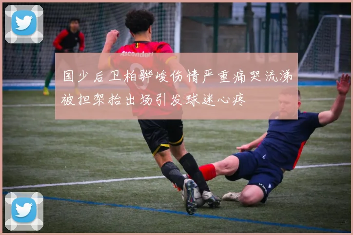 国少后卫柏骅峻伤情严重痛哭流涕被担架抬出场引发球迷心疼
