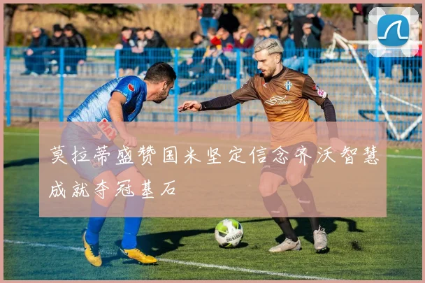 莫拉蒂盛赞国米坚定信念齐沃智慧成就夺冠基石