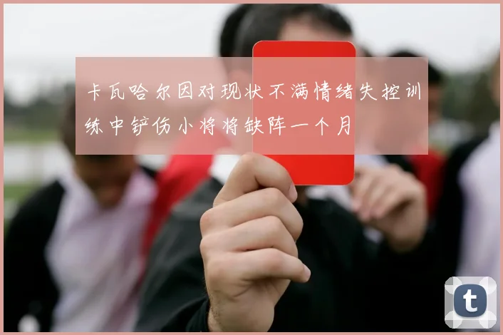 卡瓦哈尔因对现状不满情绪失控训练中铲伤小将将缺阵一个月