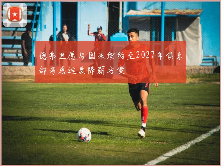 德弗里愿与国米续约至2027年俱乐部考虑适度降薪方案