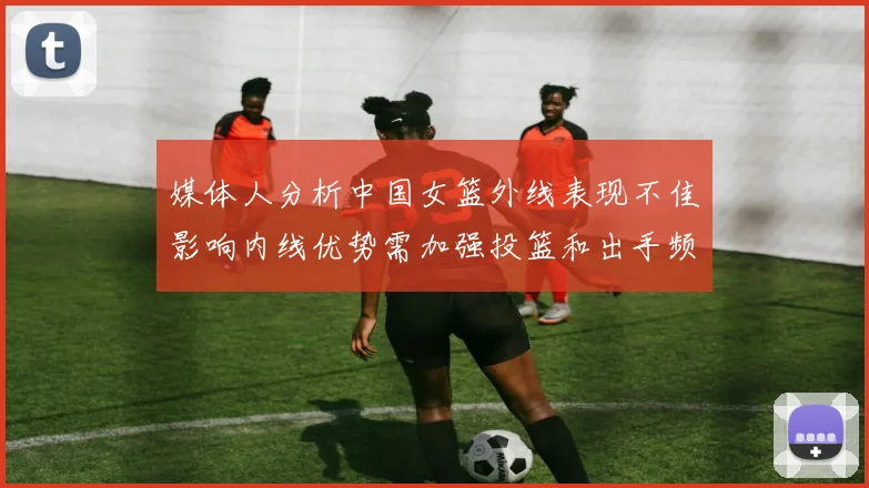 媒体人分析中国女篮外线表现不佳影响内线优势需加强投篮和出手频率