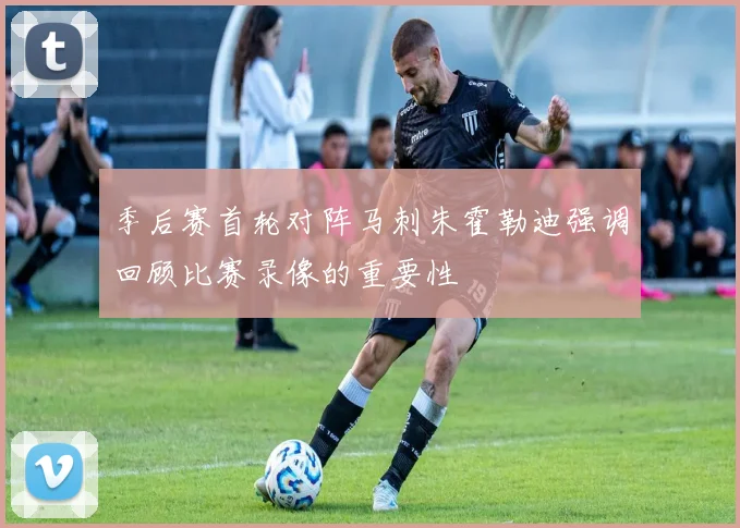 季后赛首轮对阵马刺朱霍勒迪强调回顾比赛录像的重要性
