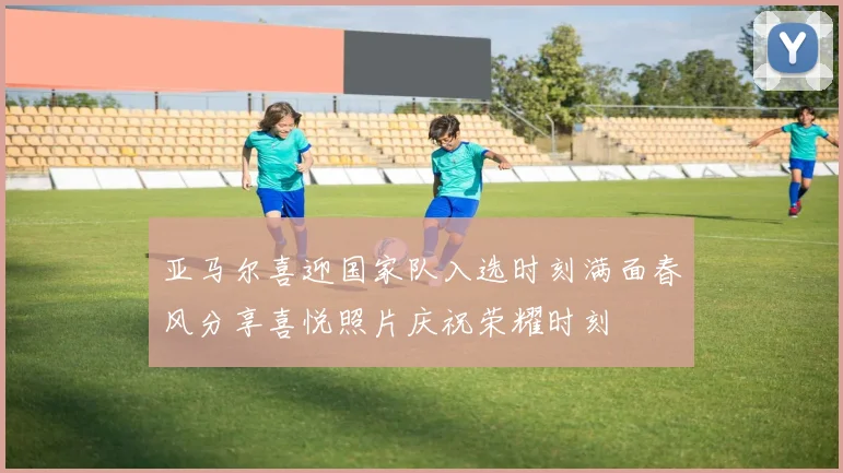 亚马尔喜迎国家队入选时刻满面春风分享喜悦照片庆祝荣耀时刻