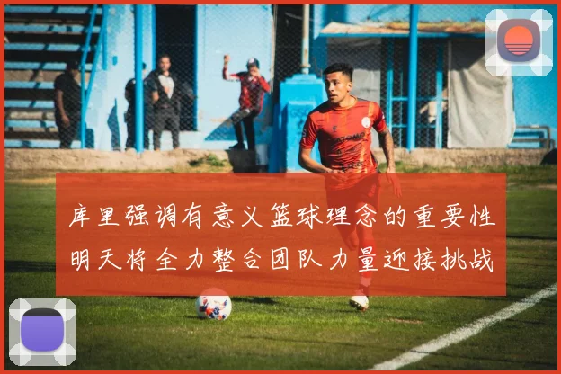 库里强调有意义篮球理念的重要性明天将全力整合团队力量迎接挑战