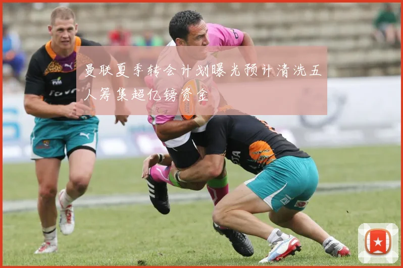 曼联夏季转会计划曝光预计清洗五人筹集超亿镑资金