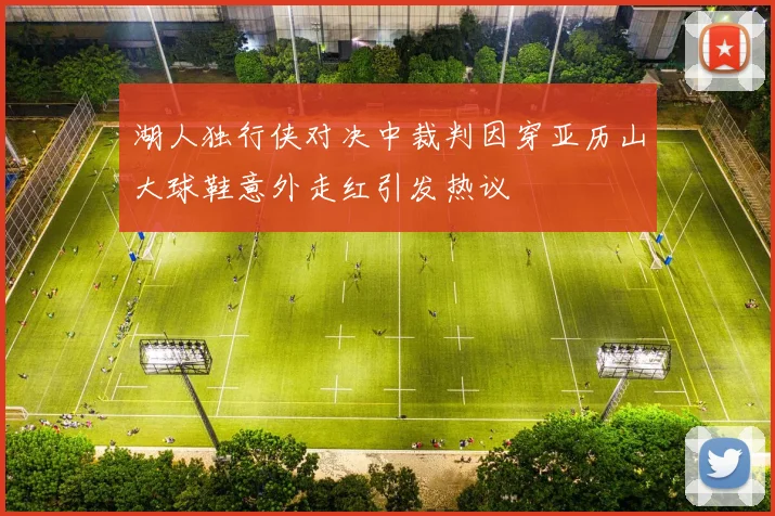 湖人独行侠对决中裁判因穿亚历山大球鞋意外走红引发热议