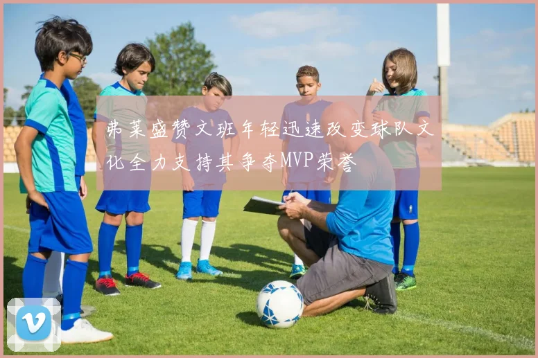 弗莱盛赞文班年轻迅速改变球队文化全力支持其争夺MVP荣誉