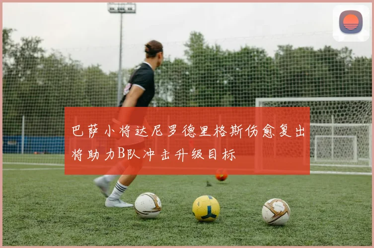 巴萨小将达尼罗德里格斯伤愈复出将助力B队冲击升级目标