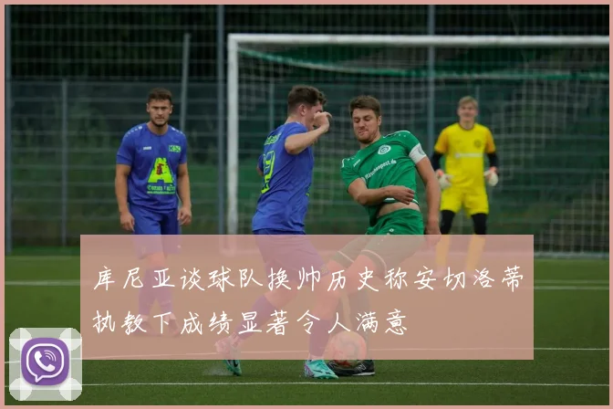 库尼亚谈球队换帅历史称安切洛蒂执教下成绩显著令人满意
