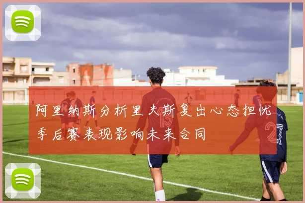 阿里纳斯分析里夫斯复出心态担忧季后赛表现影响未来合同