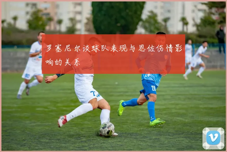 罗塞尼尔谈球队表现与恩佐伤情影响的关系