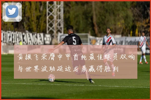 黄振飞荣膺中甲首轮最佳球员双响与世界波助延边龙鼎赢得胜利