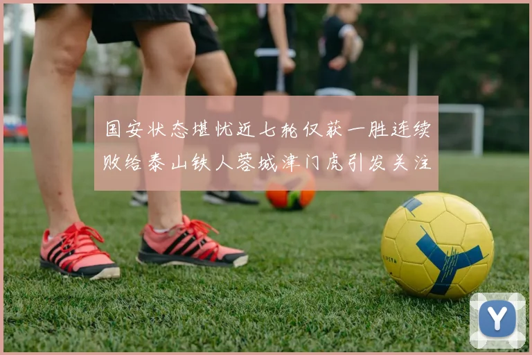 国安状态堪忧近七轮仅获一胜连续败给泰山铁人蓉城津门虎引发关注