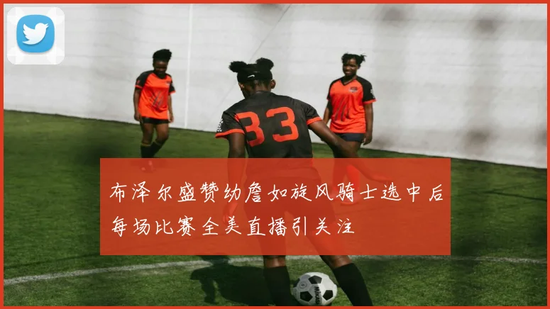 布泽尔盛赞幼詹如旋风骑士选中后每场比赛全美直播引关注