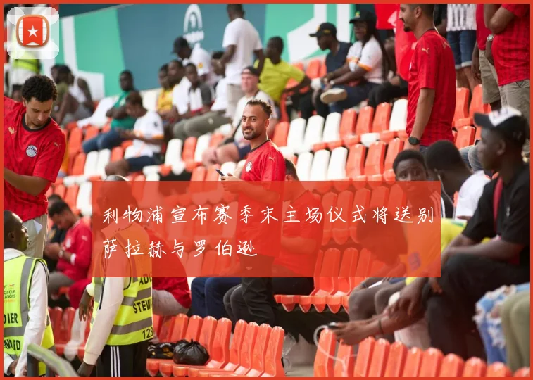 利物浦宣布赛季末主场仪式将送别萨拉赫与罗伯逊
