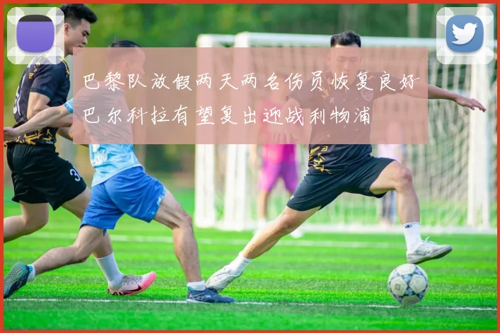 巴黎队放假两天两名伤员恢复良好巴尔科拉有望复出迎战利物浦
