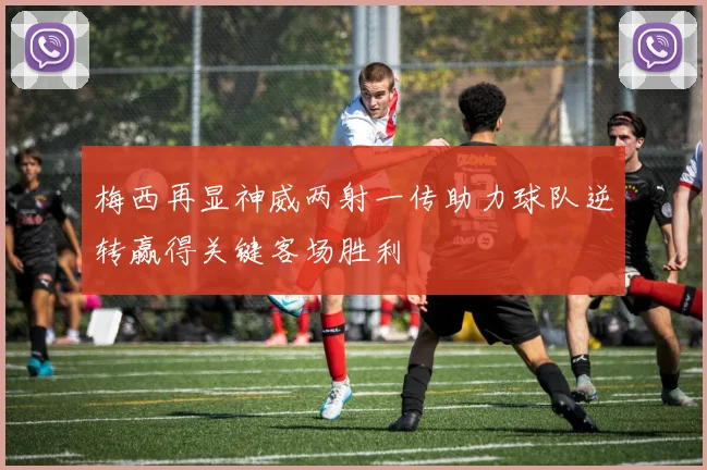 梅西再显神威两射一传助力球队逆转赢得关键客场胜利