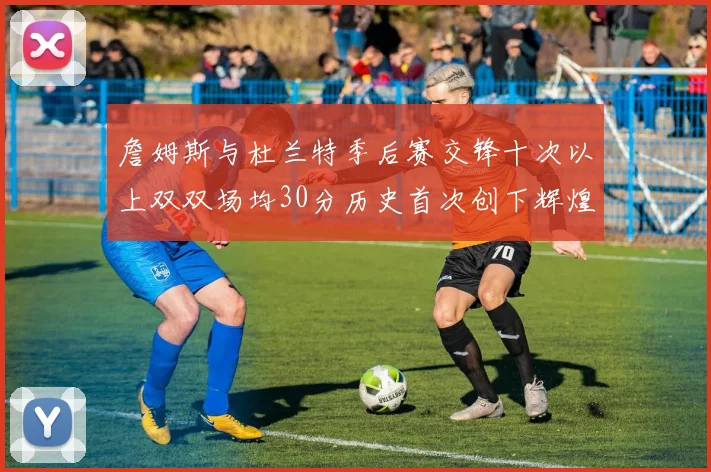 詹姆斯与杜兰特季后赛交锋十次以上双双场均30分历史首次创下辉煌纪录