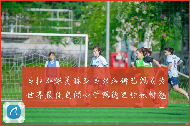 马拉加球员称亚马尔和姆巴佩或为世界最佳更倾心于佩德里的独特魅力