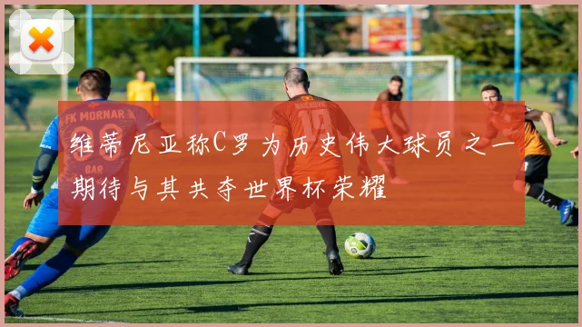维蒂尼亚称C罗为历史伟大球员之一期待与其共夺世界杯荣耀