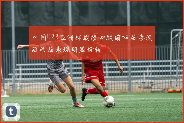 中国U23亚洲杯战绩回顾前四届惨淡近两届表现明显好转