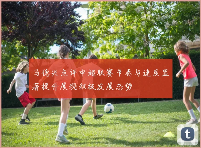 马德兴点评中超联赛节奏与速度显著提升展现积极发展态势