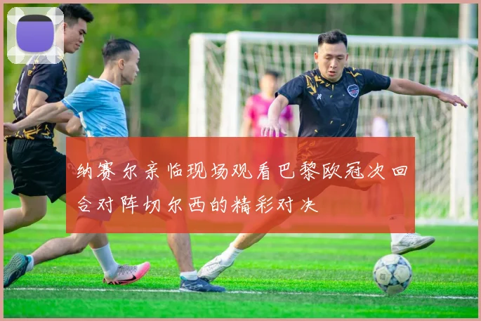 纳赛尔亲临现场观看巴黎欧冠次回合对阵切尔西的精彩对决