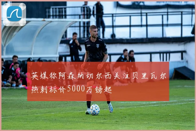 英媒称阿森纳切尔西关注贝里瓦尔热刺标价5000万镑起