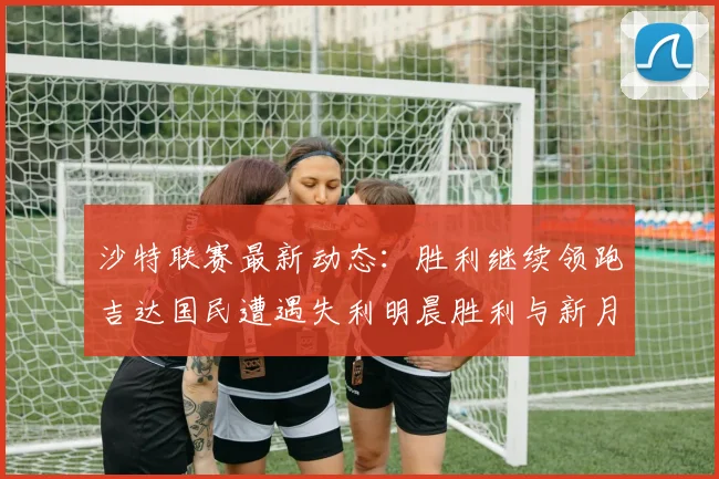沙特联赛最新动态：胜利继续领跑吉达国民遭遇失利明晨胜利与新月激战