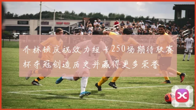乔林顿庆祝效力纽卡250场期待联赛杯夺冠创造历史并赢得更多荣誉