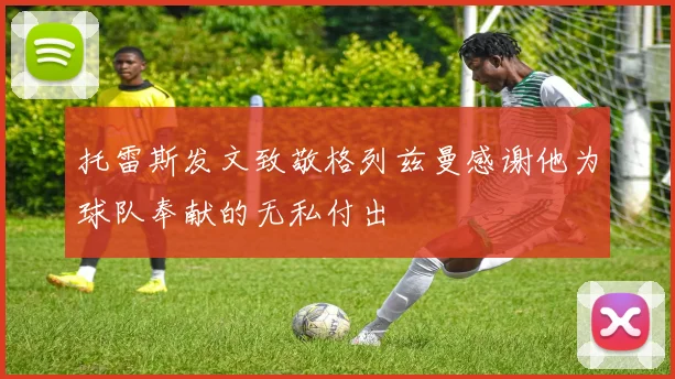 托雷斯发文致敬格列兹曼感谢他为球队奉献的无私付出