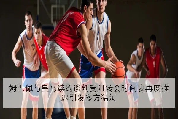 姆巴佩与皇马续约谈判受阻转会时间表再度推迟引发多方猜测